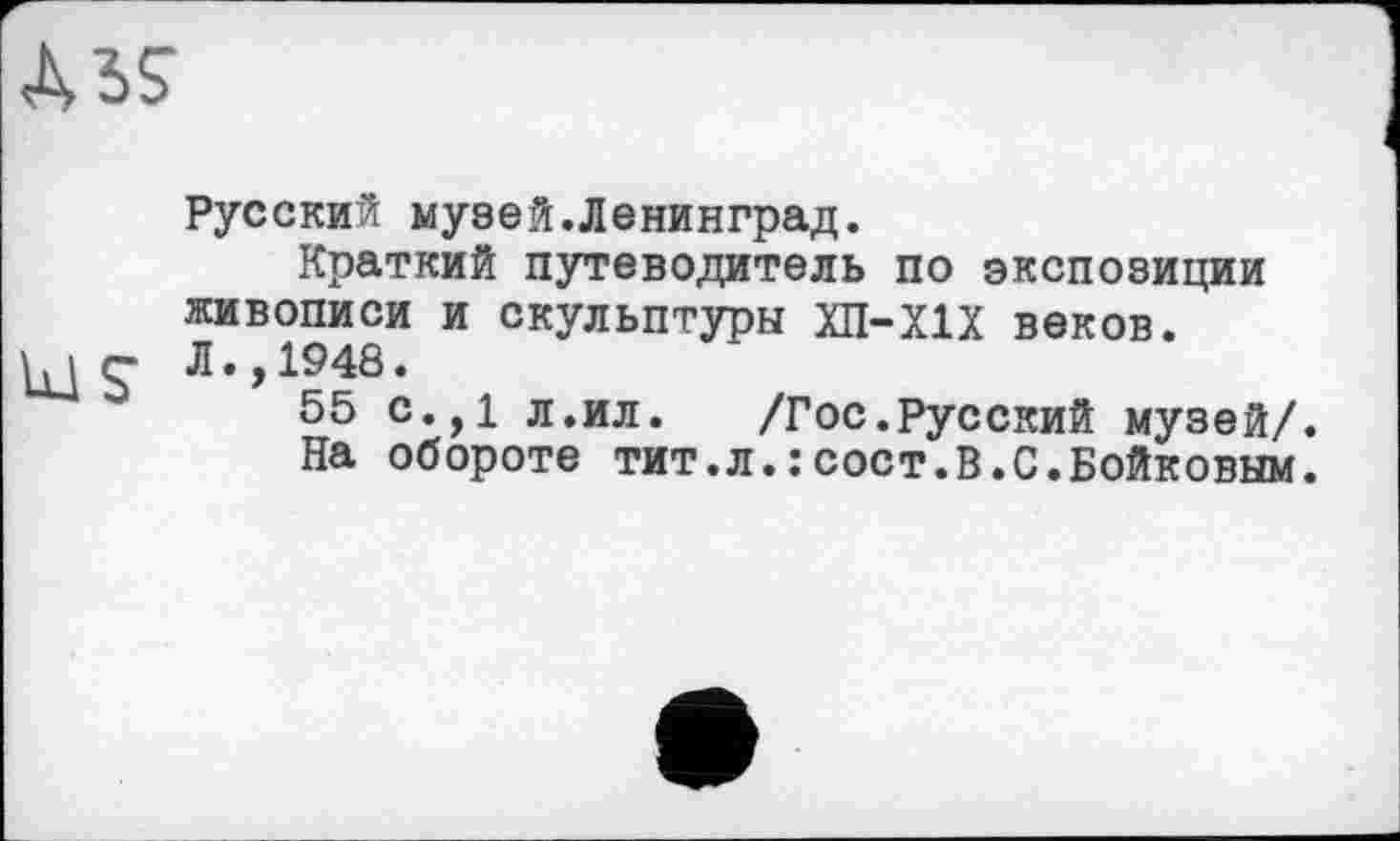 ﻿MS
Русский музей.Ленинград.
Краткий путеводитель по экспозиции живописи и скульптуры ХП-Х1Х веков.
55 С.,1 Л.ил.	/Гос.Русский музей/.
На обороте тит.л.:сост.В.С.Бойковым.